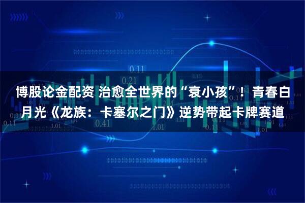 博股论金配资 治愈全世界的“衰小孩”！青春白月光《龙族：卡塞尔之门》逆势带起卡牌赛道