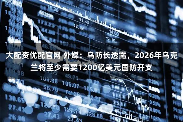 大配资优配官网 外媒：乌防长透露，2026年乌克兰将至少需要1200亿美元国防开支