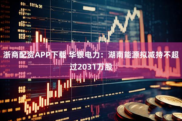 浙商配资APP下载 华银电力：湖南能源拟减持不超过2031万股