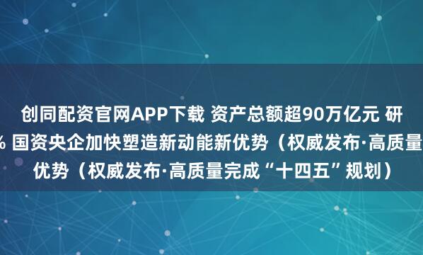 创同配资官网APP下载 资产总额超90万亿元 研发经费年均增长6.5% 国资央企加快塑造新动能新优势（权威发布·高质量完成“十四五”规划）