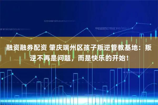 融资融券配资 肇庆端州区孩子叛逆管教基地：叛逆不再是问题，而是快乐的开始！