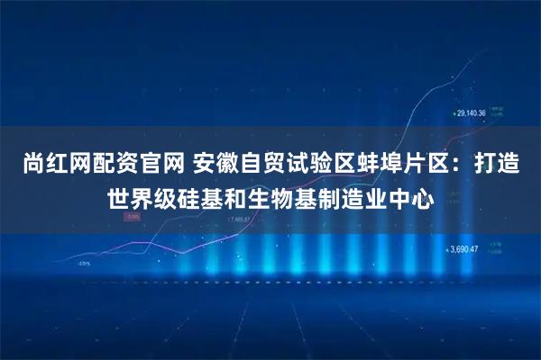 尚红网配资官网 安徽自贸试验区蚌埠片区:打造世界级硅基和生物基制造业中心