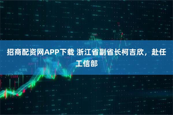 招商配资网APP下载 浙江省副省长柯吉欣，赴任工信部