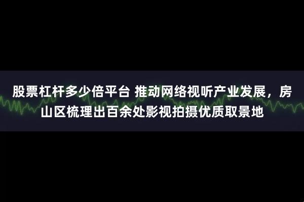 股票杠杆多少倍平台 推动网络视听产业发展，房山区梳理出百余处影视拍摄优质取景地