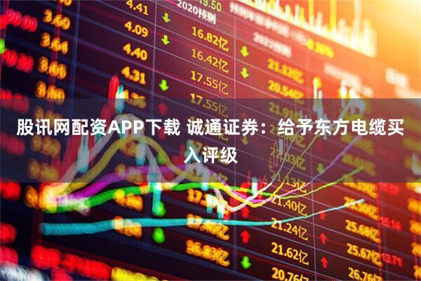 股讯网配资APP下载 诚通证券：给予东方电缆买入评级