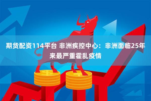 期货配资114平台 非洲疾控中心:非洲面临25年来最严重霍乱疫情