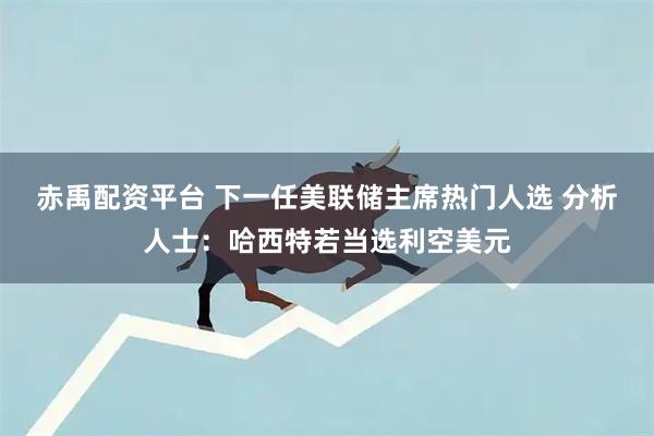 赤禹配资平台 下一任美联储主席热门人选 分析人士：哈西特若当选利空美元