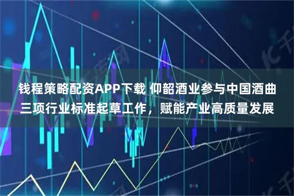 钱程策略配资APP下载 仰韶酒业参与中国酒曲三项行业标准起草工作，赋能产业高质量发展