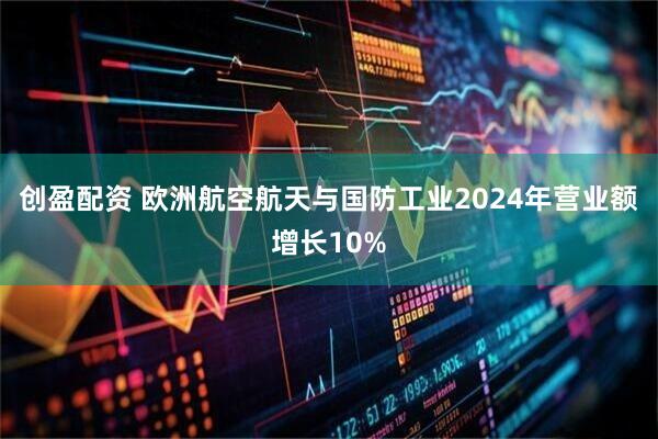 创盈配资 欧洲航空航天与国防工业2024年营业额增长10%