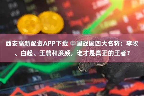 西安高新配资APP下载 中国战国四大名将:李牧、白起、王翦和廉颇,谁才是真正的王者?
