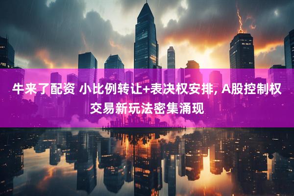 牛来了配资 小比例转让+表决权安排, A股控制权交易新玩法密集涌现