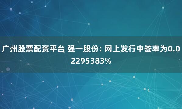 广州股票配资平台 强一股份: 网上发行中签率为0.02295383%