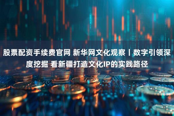 股票配资手续费官网 新华网文化观察丨数字引领深度挖掘 看新疆打造文化IP的实践路径