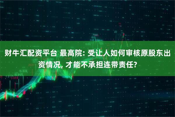 财牛汇配资平台 最高院: 受让人如何审核原股东出资情况, 才能不承担连带责任?