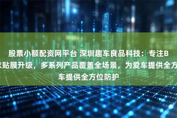 股票小额配资网平台 深圳趣车良品科技：专注BOP车衣贴膜升级，多系列产品覆盖全场景，为爱车提供全方位防护
