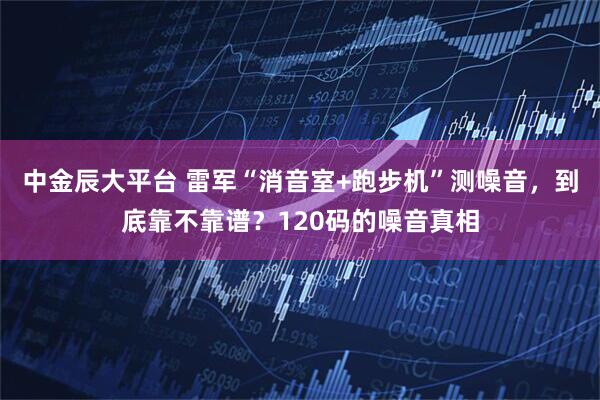 中金辰大平台 雷军“消音室+跑步机”测噪音，到底靠不靠谱？120码的噪音真相