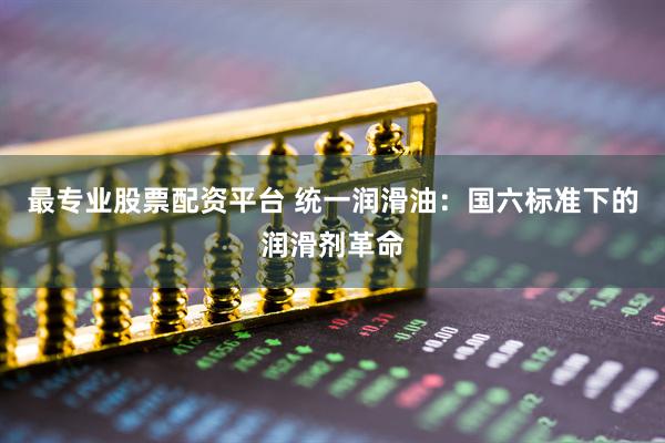 最专业股票配资平台 统一润滑油：国六标准下的润滑剂革命