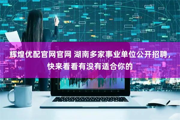 辉煌优配官网官网 湖南多家事业单位公开招聘，快来看看有没有适合你的