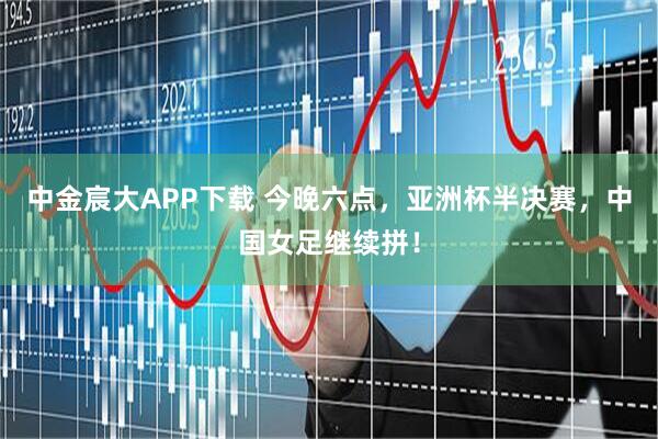 中金宸大APP下载 今晚六点，亚洲杯半决赛，中国女足继续拼！