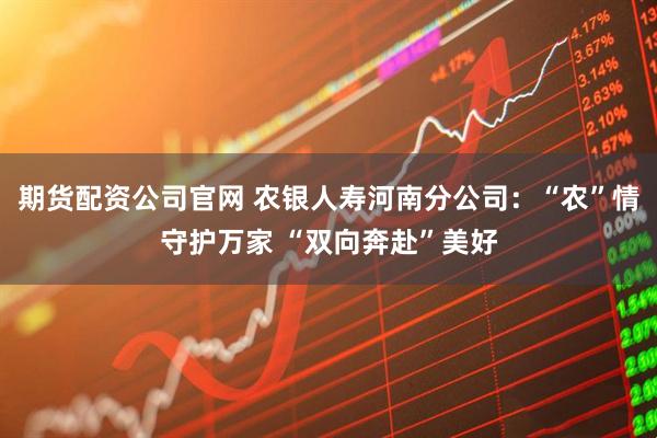 期货配资公司官网 农银人寿河南分公司：“农”情守护万家 “双向奔赴”美好