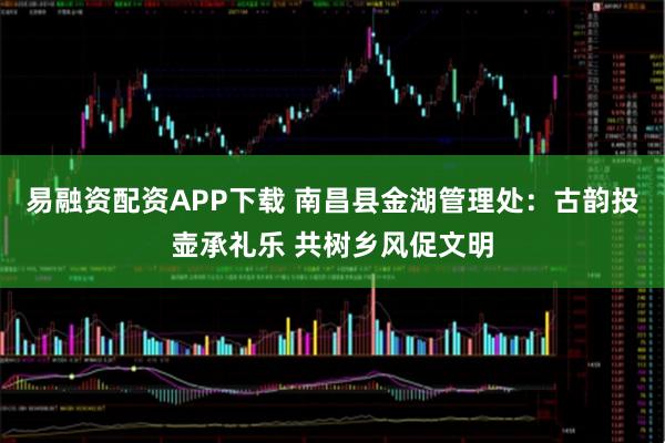 易融资配资APP下载 南昌县金湖管理处：古韵投壶承礼乐 共树乡风促文明