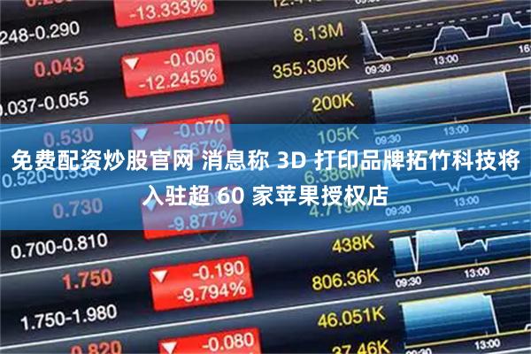 免费配资炒股官网 消息称 3D 打印品牌拓竹科技将入驻超 60 家苹果授权店