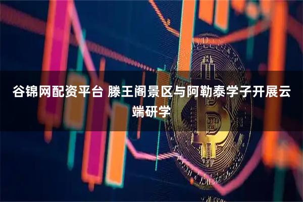 谷锦网配资平台 滕王阁景区与阿勒泰学子开展云端研学