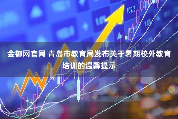 金御网官网 青岛市教育局发布关于暑期校外教育培训的温馨提示