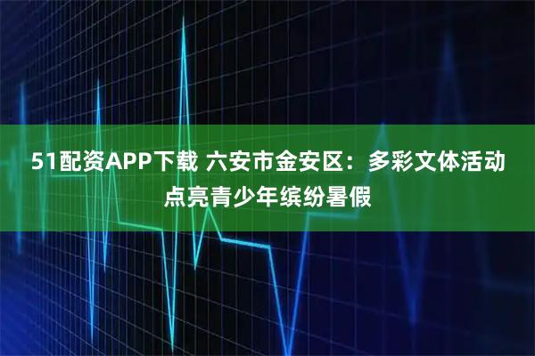 51配资APP下载 六安市金安区：多彩文体活动点亮青少年缤纷暑假