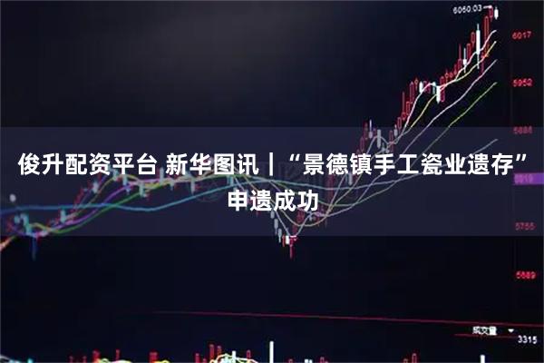 俊升配资平台 新华图讯｜“景德镇手工瓷业遗存”申遗成功